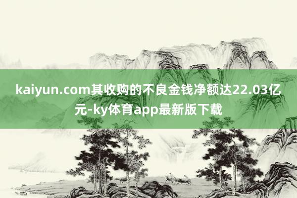 kaiyun.com其收购的不良金钱净额达22.03亿元-ky体育app最新版下载