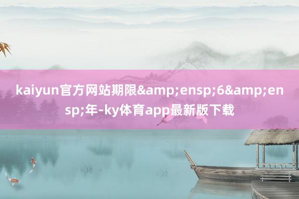 kaiyun官方网站期限&ensp;6&ensp;年-ky体育app最新版下载