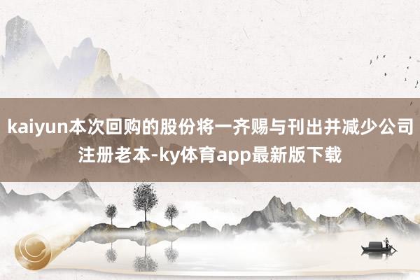 kaiyun本次回购的股份将一齐赐与刊出并减少公司注册老本-ky体育app最新版下载