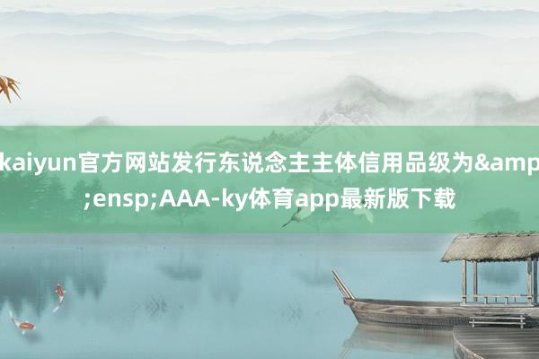 kaiyun官方网站发行东说念主主体信用品级为&ensp;AAA-ky体育app最新版下载