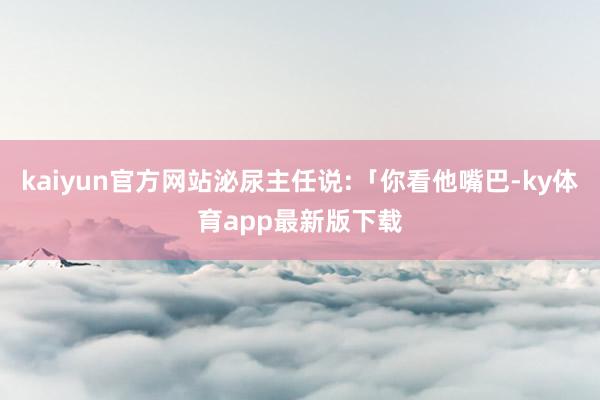 kaiyun官方网站泌尿主任说:「你看他嘴巴-ky体育app最新版下载