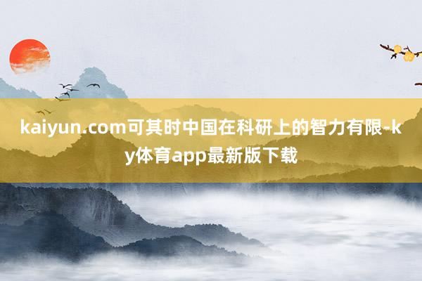 kaiyun.com可其时中国在科研上的智力有限-ky体育app最新版下载
