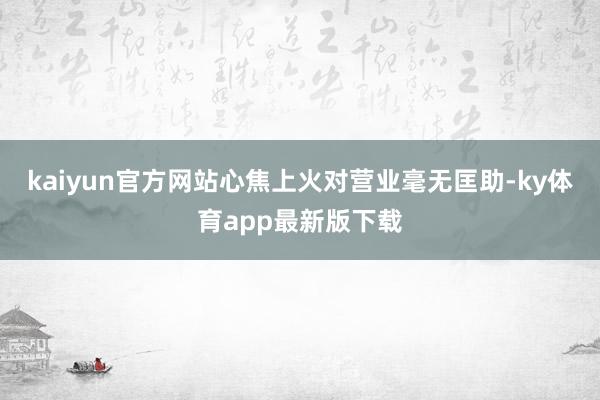 kaiyun官方网站心焦上火对营业毫无匡助-ky体育app最新版下载