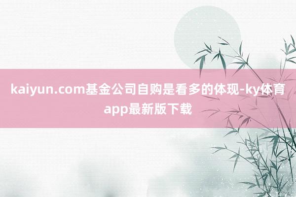 kaiyun.com基金公司自购是看多的体现-ky体育app最新版下载