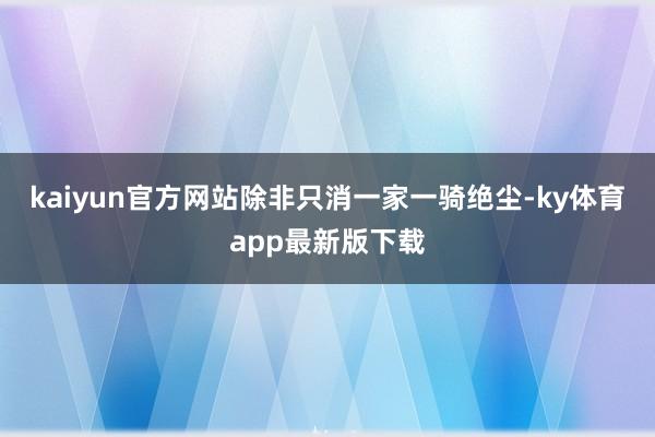 kaiyun官方网站除非只消一家一骑绝尘-ky体育app最新版下载