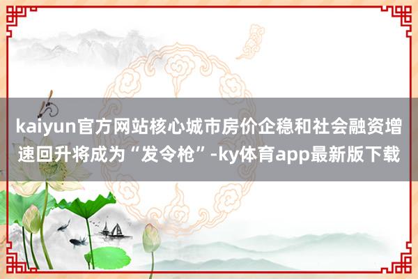 kaiyun官方网站核心城市房价企稳和社会融资增速回升将成为“发令枪”-ky体育app最新版下载