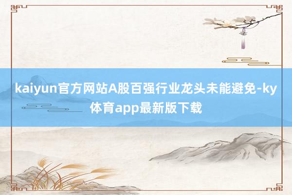 kaiyun官方网站A股百强行业龙头未能避免-ky体育app最新版下载