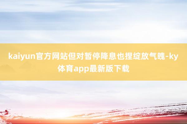 kaiyun官方网站但对暂停降息也捏绽放气魄-ky体育app最新版下载