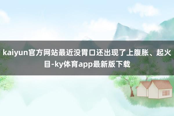 kaiyun官方网站最近没胃口还出现了上腹胀、起火目-ky体育app最新版下载
