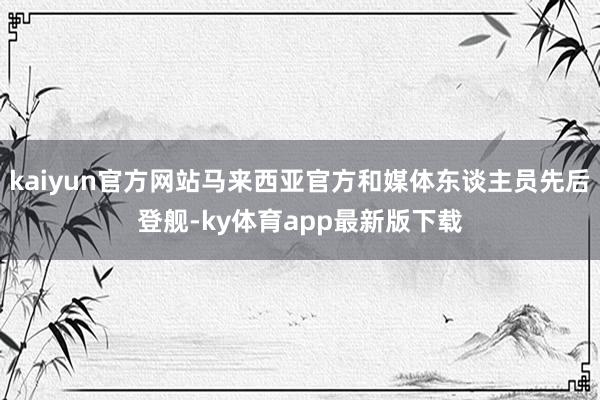 kaiyun官方网站马来西亚官方和媒体东谈主员先后登舰-ky体育app最新版下载
