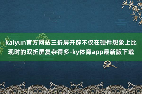 kaiyun官方网站三折屏开辟不仅在硬件想象上比现时的双折屏复杂得多-ky体育app最新版下载