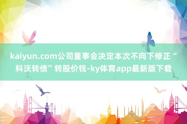 kaiyun.com公司董事会决定本次不向下修正“科沃转债”转股价钱-ky体育app最新版下载