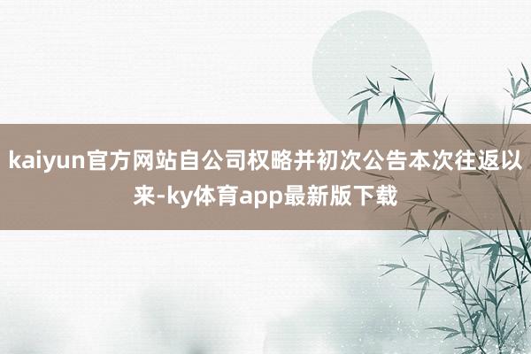 kaiyun官方网站自公司权略并初次公告本次往返以来-ky体育app最新版下载