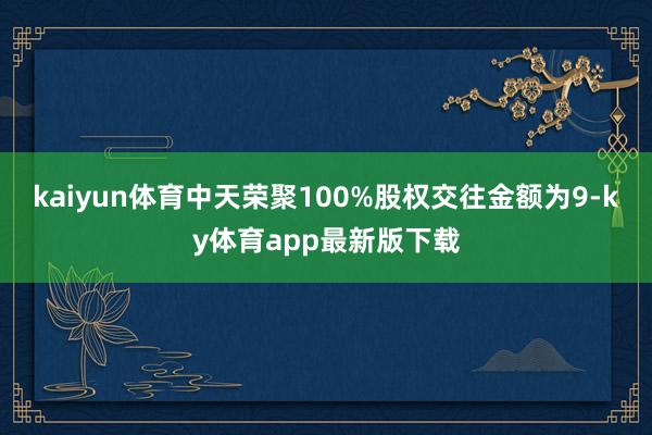 kaiyun体育中天荣聚100%股权交往金额为9-ky体育app最新版下载
