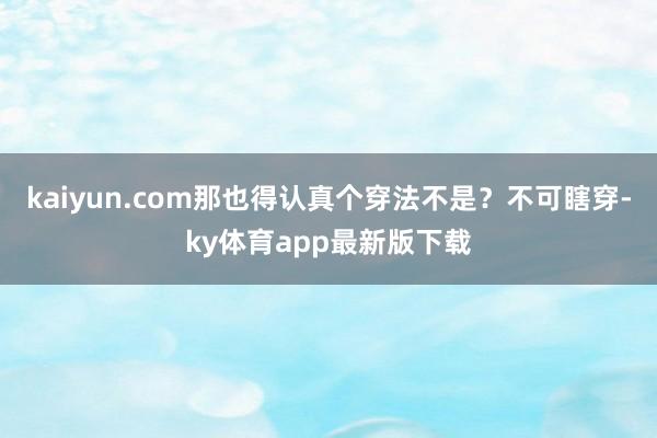kaiyun.com那也得认真个穿法不是？不可瞎穿-ky体育app最新版下载
