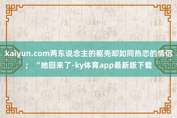 kaiyun.com两东说念主的躯壳却如同热恋的情侣； “她回来了-ky体育app最新版下载