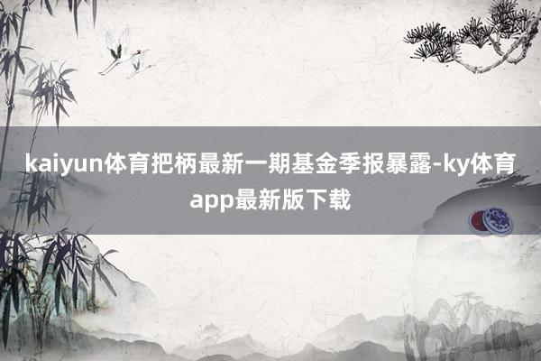 kaiyun体育把柄最新一期基金季报暴露-ky体育app最新版下载