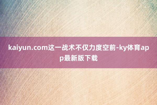 kaiyun.com这一战术不仅力度空前-ky体育app最新版下载