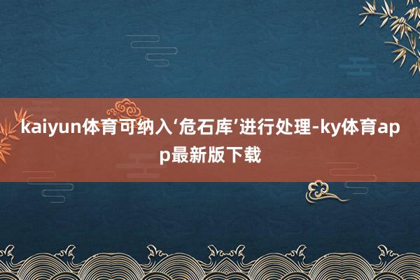 kaiyun体育可纳入‘危石库’进行处理-ky体育app最新版下载