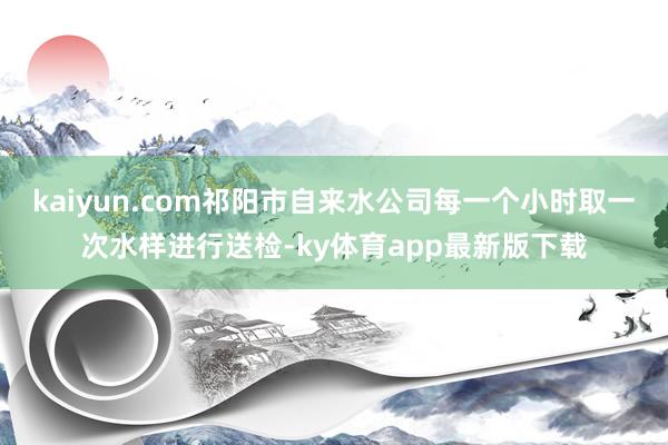 kaiyun.com祁阳市自来水公司每一个小时取一次水样进行送检-ky体育app最新版下载