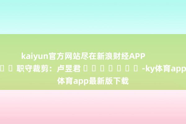 kaiyun官方网站尽在新浪财经APP            						职守裁剪：卢昱君 							-ky体育app最新版下载