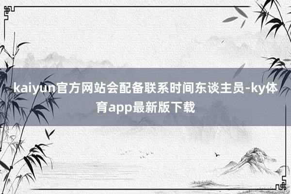 kaiyun官方网站会配备联系时间东谈主员-ky体育app最新版下载