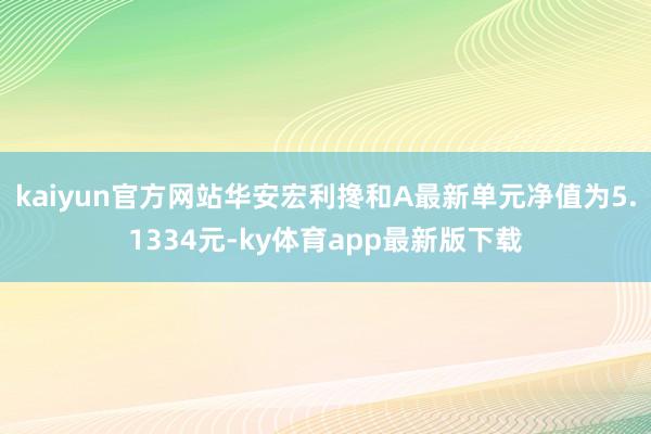 kaiyun官方网站华安宏利搀和A最新单元净值为5.1334元-ky体育app最新版下载
