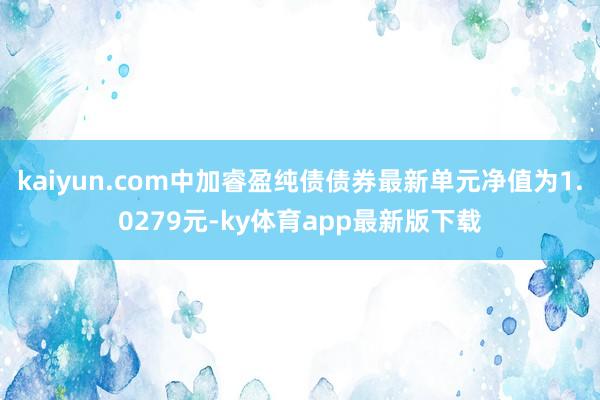 kaiyun.com中加睿盈纯债债券最新单元净值为1.0279元-ky体育app最新版下载