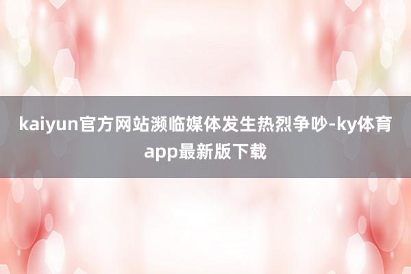 kaiyun官方网站濒临媒体发生热烈争吵-ky体育app最新版下载