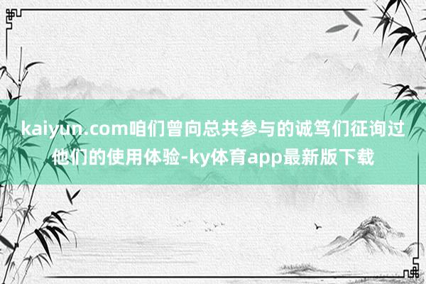 kaiyun.com咱们曾向总共参与的诚笃们征询过他们的使用体验-ky体育app最新版下载