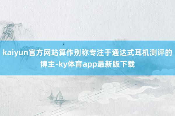 kaiyun官方网站算作别称专注于通达式耳机测评的博主-ky体育app最新版下载