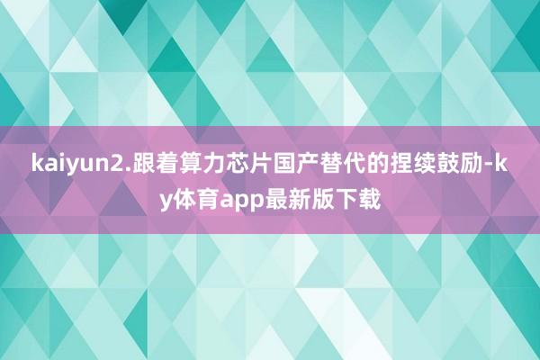 kaiyun　　2.跟着算力芯片国产替代的捏续鼓励-ky体育app最新版下载