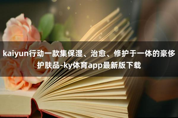 kaiyun行动一款集保湿、治愈、修护于一体的豪侈护肤品-ky体育app最新版下载