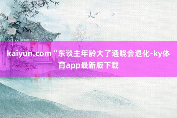 kaiyun.com“东谈主年龄大了通晓会退化-ky体育app最新版下载