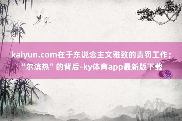 kaiyun.com在于东说念主文雅致的责罚工作；“尔滨热”的背后-ky体育app最新版下载