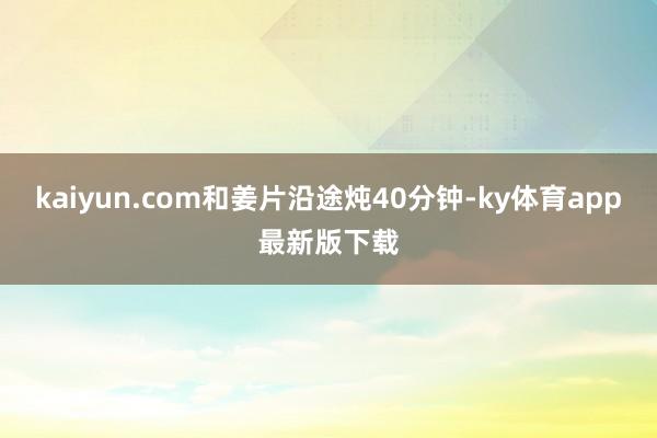 kaiyun.com和姜片沿途炖40分钟-ky体育app最新版下载