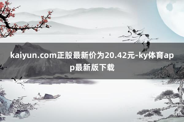 kaiyun.com正股最新价为20.42元-ky体育app最新版下载