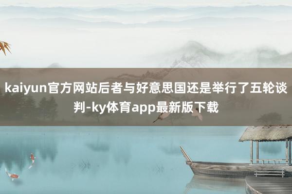 kaiyun官方网站后者与好意思国还是举行了五轮谈判-ky体育app最新版下载