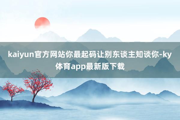 kaiyun官方网站你最起码让别东谈主知谈你-ky体育app最新版下载
