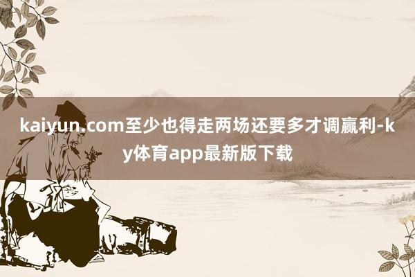 kaiyun.com至少也得走两场还要多才调赢利-ky体育app最新版下载