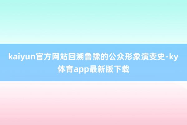 kaiyun官方网站回溯鲁豫的公众形象演变史-ky体育app最新版下载
