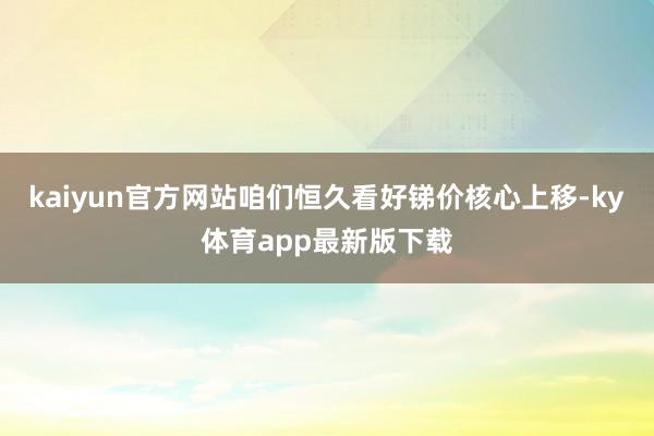 kaiyun官方网站咱们恒久看好锑价核心上移-ky体育app最新版下载