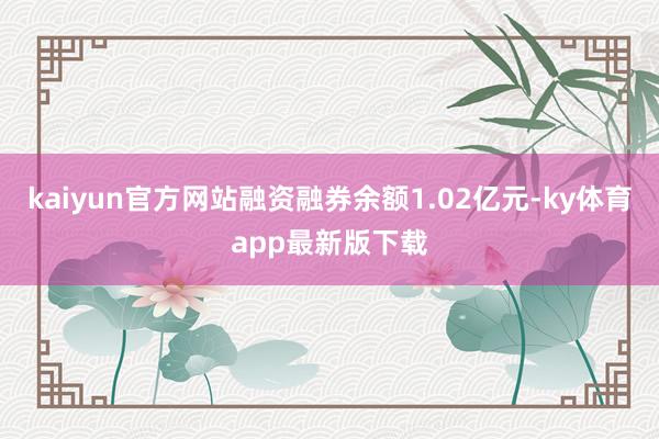 kaiyun官方网站融资融券余额1.02亿元-ky体育app最新版下载