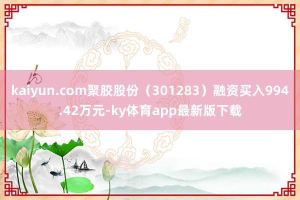 kaiyun.com聚胶股份（301283）融资买入994.42万元-ky体育app最新版下载