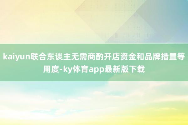 kaiyun联合东谈主无需商酌开店资金和品牌措置等用度-ky体育app最新版下载