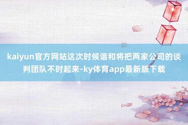 kaiyun官方网站这次时候谐和将把两家公司的谈判团队不时起来-ky体育app最新版下载