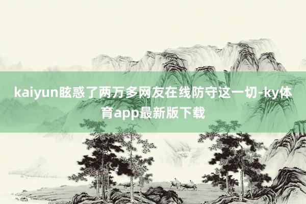 kaiyun眩惑了两万多网友在线防守这一切-ky体育app最新版下载