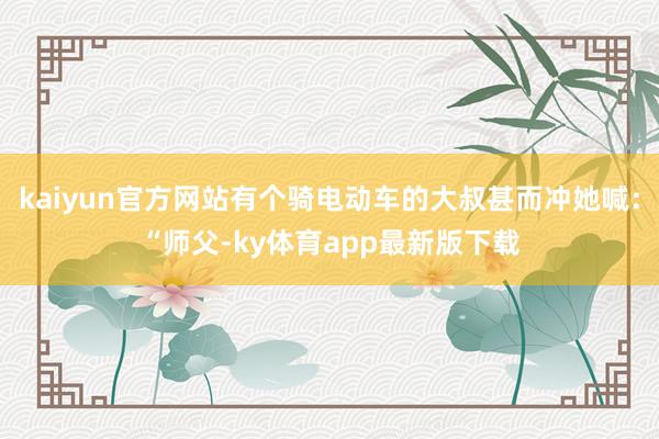 kaiyun官方网站有个骑电动车的大叔甚而冲她喊：“师父-ky体育app最新版下载