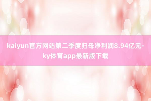 kaiyun官方网站第二季度归母净利润8.94亿元-ky体育app最新版下载