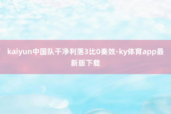 kaiyun中国队干净利落3比0奏效-ky体育app最新版下载